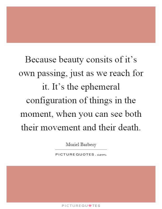 Because beauty consits of it's own passing, just as we reach for it. It's the ephemeral configuration of things in the moment, when you can see both their movement and their death Picture Quote #1