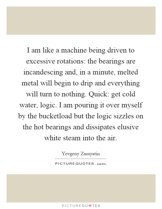 I am like a machine being driven to excessive rotations: the bearings are incandescing and, in a minute, melted metal will begin to drip and everything will turn to nothing. Quick: get cold water, logic. I am pouring it over myself by the bucketload but the logic sizzles on the hot bearings and dissipates elusive white steam into the air Picture Quote #1