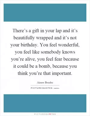 There’s a gift in your lap and it’s beautifully wrapped and it’s not your birthday. You feel wonderful, you feel like somebody knows you’re alive, you feel fear because it could be a bomb, because you think you’re that important Picture Quote #1