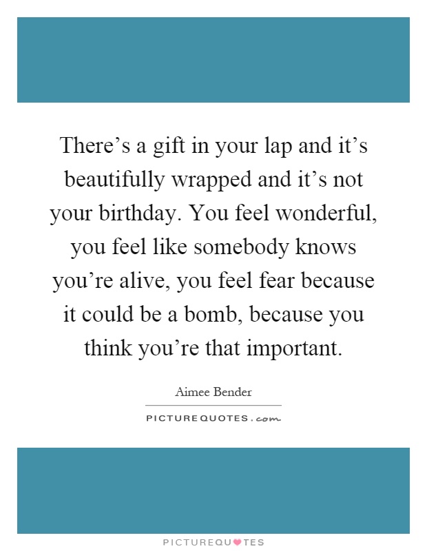 There's a gift in your lap and it's beautifully wrapped and it's not your birthday. You feel wonderful, you feel like somebody knows you're alive, you feel fear because it could be a bomb, because you think you're that important Picture Quote #1