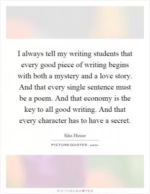 I always tell my writing students that every good piece of writing begins with both a mystery and a love story. And that every single sentence must be a poem. And that economy is the key to all good writing. And that every character has to have a secret Picture Quote #1