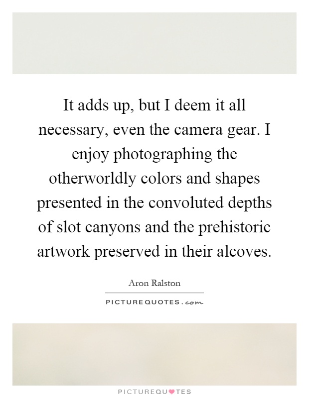 It adds up, but I deem it all necessary, even the camera gear. I enjoy photographing the otherworldly colors and shapes presented in the convoluted depths of slot canyons and the prehistoric artwork preserved in their alcoves Picture Quote #1
