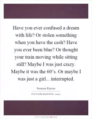 Have you ever confused a dream with life? Or stolen something when you have the cash? Have you ever been blue? Or thought your train moving while sitting still? Maybe I was just crazy. Maybe it was the 60’s. Or maybe I was just a girl... interrupted Picture Quote #1
