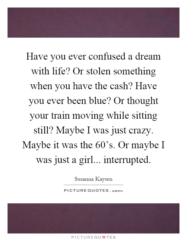Have you ever confused a dream with life? Or stolen something when you have the cash? Have you ever been blue? Or thought your train moving while sitting still? Maybe I was just crazy. Maybe it was the 60's. Or maybe I was just a girl... interrupted Picture Quote #1