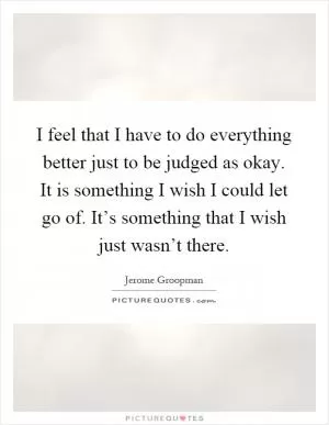 I feel that I have to do everything better just to be judged as okay. It is something I wish I could let go of. It’s something that I wish just wasn’t there Picture Quote #1