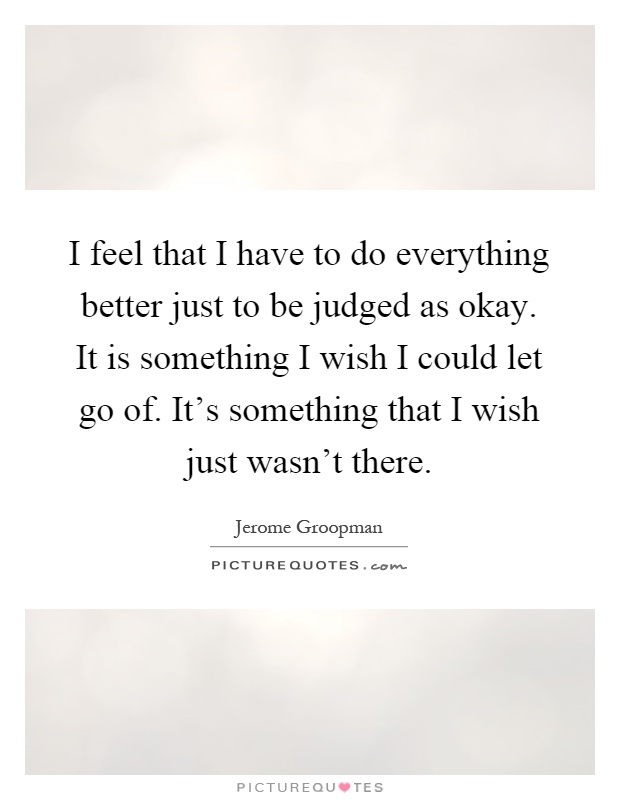 I feel that I have to do everything better just to be judged as okay. It is something I wish I could let go of. It's something that I wish just wasn't there Picture Quote #1