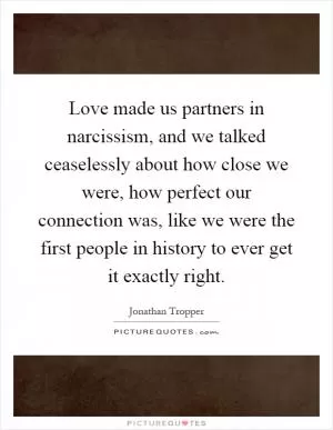 Love made us partners in narcissism, and we talked ceaselessly about how close we were, how perfect our connection was, like we were the first people in history to ever get it exactly right Picture Quote #1