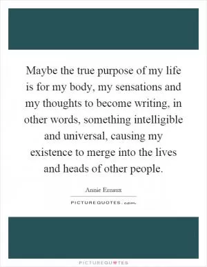 Maybe the true purpose of my life is for my body, my sensations and my thoughts to become writing, in other words, something intelligible and universal, causing my existence to merge into the lives and heads of other people Picture Quote #1