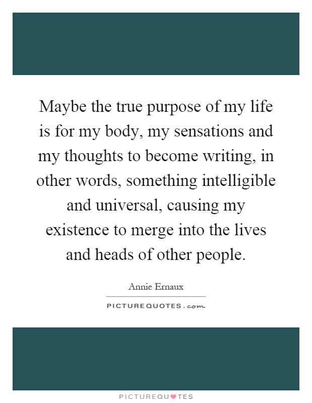 Maybe the true purpose of my life is for my body, my sensations and my thoughts to become writing, in other words, something intelligible and universal, causing my existence to merge into the lives and heads of other people Picture Quote #1