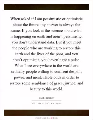 When asked if I am pessimistic or optimistic about the future, my answer is always the same: If you look at the science about what is happening on earth and aren’t pessimistic, you don’t understand data. But if you meet the people who are working to restore this earth and the lives of the poor, and you aren’t optimistic, you haven’t got a pulse. What I see everywhere in the world are ordinary people willing to confront despair, power, and incalculable odds in order to restore some semblance of grace, justice, and beauty to this world Picture Quote #1