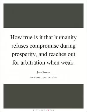 How true is it that humanity refuses compromise during prosperity, and reaches out for arbitration when weak Picture Quote #1