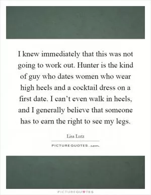 I knew immediately that this was not going to work out. Hunter is the kind of guy who dates women who wear high heels and a cocktail dress on a first date. I can’t even walk in heels, and I generally believe that someone has to earn the right to see my legs Picture Quote #1
