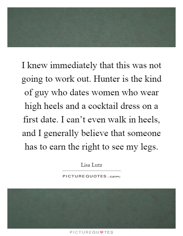 I knew immediately that this was not going to work out. Hunter is the kind of guy who dates women who wear high heels and a cocktail dress on a first date. I can't even walk in heels, and I generally believe that someone has to earn the right to see my legs Picture Quote #1