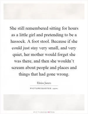 She still remembered sitting for hours as a little girl and pretending to be a hassock. A foot stool. Because if she could just stay very small, and very quiet, her mother would forget she was there, and then she wouldn’t scream about people and places and things that had gone wrong Picture Quote #1