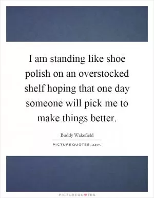 I am standing like shoe polish on an overstocked shelf hoping that one day someone will pick me to make things better Picture Quote #1