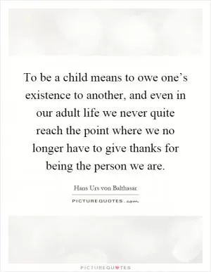 To be a child means to owe one’s existence to another, and even in our adult life we never quite reach the point where we no longer have to give thanks for being the person we are Picture Quote #1
