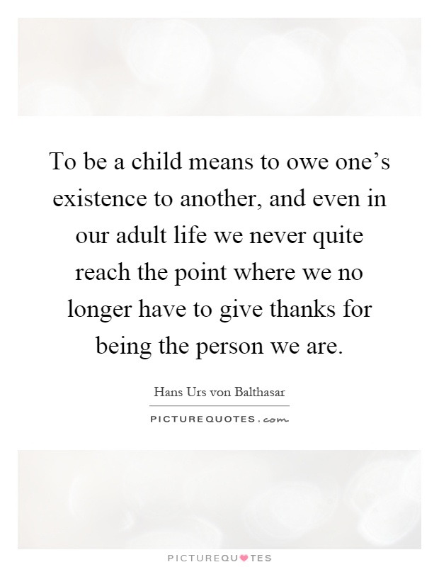 To be a child means to owe one's existence to another, and even in our adult life we never quite reach the point where we no longer have to give thanks for being the person we are Picture Quote #1