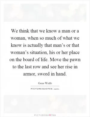 We think that we know a man or a woman, when so much of what we know is actually that man’s or that woman’s situation, his or her place on the board of life. Move the pawn to the last row and see her rise in armor, sword in hand Picture Quote #1