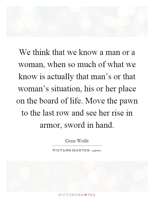 We think that we know a man or a woman, when so much of what we know is actually that man's or that woman's situation, his or her place on the board of life. Move the pawn to the last row and see her rise in armor, sword in hand Picture Quote #1