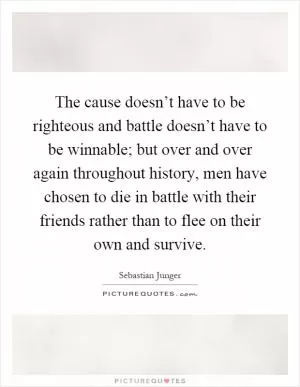 The cause doesn’t have to be righteous and battle doesn’t have to be winnable; but over and over again throughout history, men have chosen to die in battle with their friends rather than to flee on their own and survive Picture Quote #1