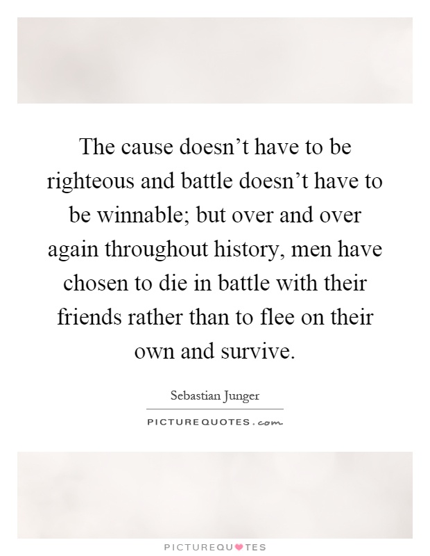 The cause doesn't have to be righteous and battle doesn't have to be winnable; but over and over again throughout history, men have chosen to die in battle with their friends rather than to flee on their own and survive Picture Quote #1