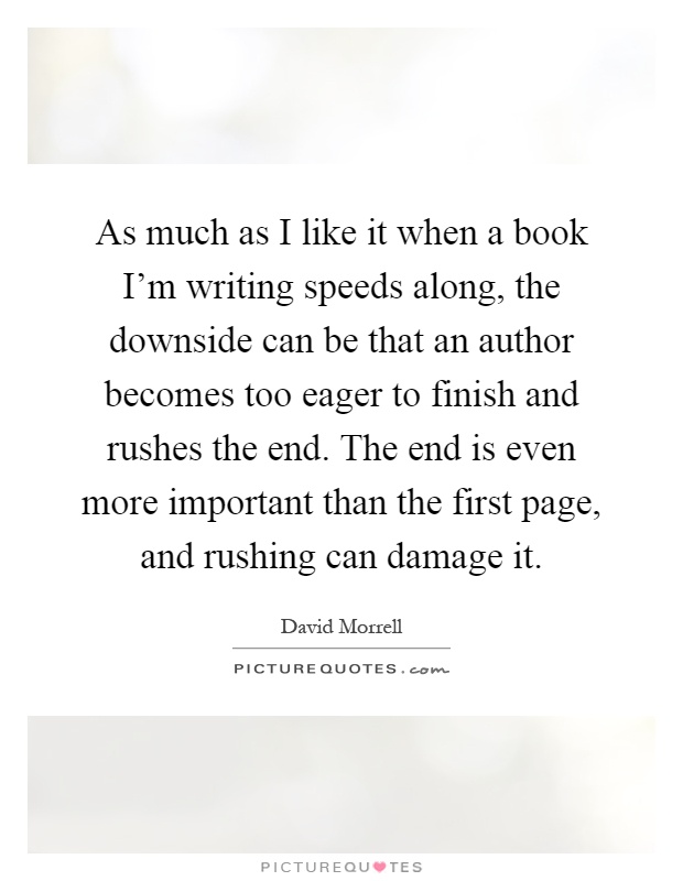 As much as I like it when a book I'm writing speeds along, the downside can be that an author becomes too eager to finish and rushes the end. The end is even more important than the first page, and rushing can damage it Picture Quote #1