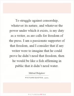 To struggle against censorship, whatever its nature, and whatever the power under which it exists, is my duty as a writer, as are calls for freedom of the press. I am a passionate supporter of that freedom, and I consider that if any writer were to imagine that he could prove he didn’t need that freedom, then he would be like a fish affirming in public that it didn’t need water Picture Quote #1