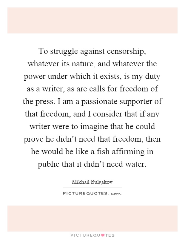 To struggle against censorship, whatever its nature, and whatever the power under which it exists, is my duty as a writer, as are calls for freedom of the press. I am a passionate supporter of that freedom, and I consider that if any writer were to imagine that he could prove he didn't need that freedom, then he would be like a fish affirming in public that it didn't need water Picture Quote #1