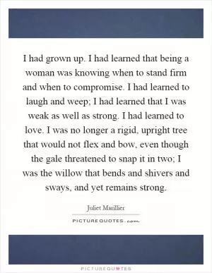 I had grown up. I had learned that being a woman was knowing when to stand firm and when to compromise. I had learned to laugh and weep; I had learned that I was weak as well as strong. I had learned to love. I was no longer a rigid, upright tree that would not flex and bow, even though the gale threatened to snap it in two; I was the willow that bends and shivers and sways, and yet remains strong Picture Quote #1