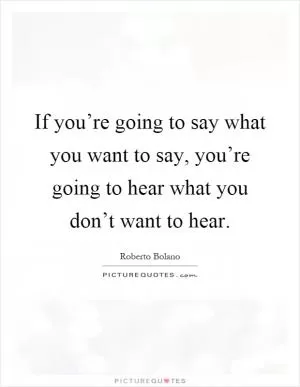 If you’re going to say what you want to say, you’re going to hear what you don’t want to hear Picture Quote #1
