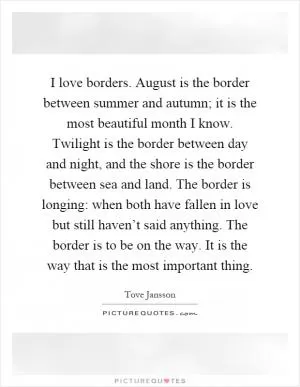I love borders. August is the border between summer and autumn; it is the most beautiful month I know. Twilight is the border between day and night, and the shore is the border between sea and land. The border is longing: when both have fallen in love but still haven’t said anything. The border is to be on the way. It is the way that is the most important thing Picture Quote #1