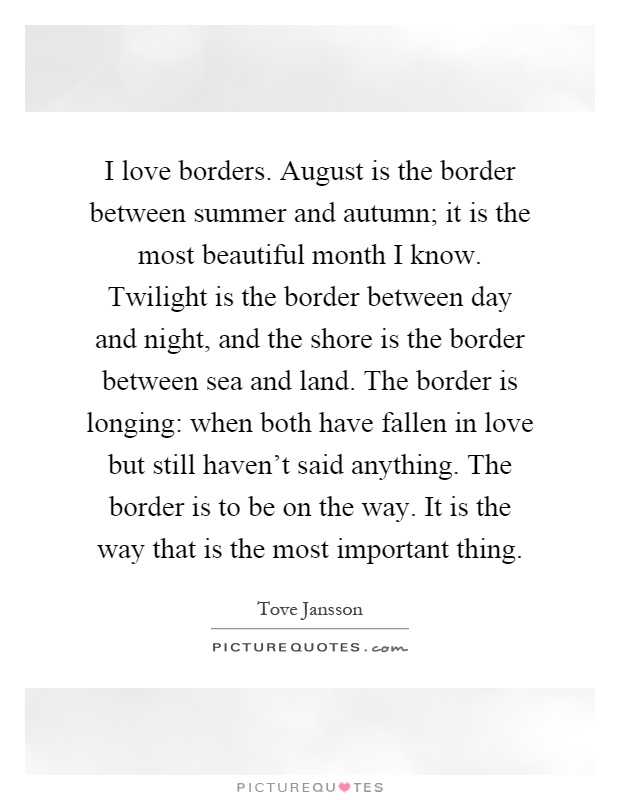 I love borders. August is the border between summer and autumn; it is the most beautiful month I know. Twilight is the border between day and night, and the shore is the border between sea and land. The border is longing: when both have fallen in love but still haven't said anything. The border is to be on the way. It is the way that is the most important thing Picture Quote #1