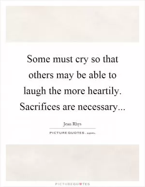 Some must cry so that others may be able to laugh the more heartily. Sacrifices are necessary Picture Quote #1