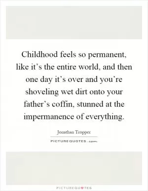 Childhood feels so permanent, like it’s the entire world, and then one day it’s over and you’re shoveling wet dirt onto your father’s coffin, stunned at the impermanence of everything Picture Quote #1
