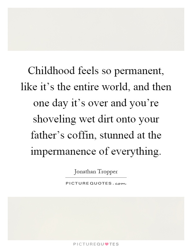 Childhood feels so permanent, like it's the entire world, and then one day it's over and you're shoveling wet dirt onto your father's coffin, stunned at the impermanence of everything Picture Quote #1