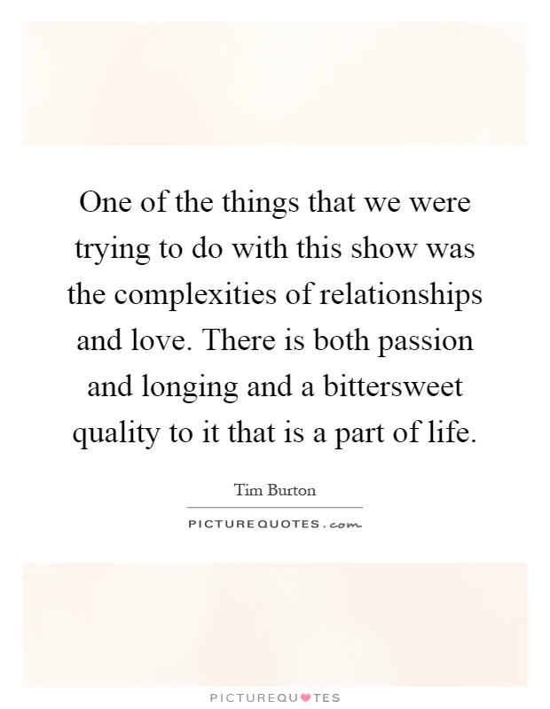 One of the things that we were trying to do with this show was the complexities of relationships and love. There is both passion and longing and a bittersweet quality to it that is a part of life Picture Quote #1