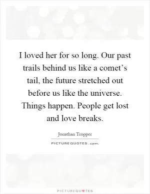 I loved her for so long. Our past trails behind us like a comet’s tail, the future stretched out before us like the universe. Things happen. People get lost and love breaks Picture Quote #1