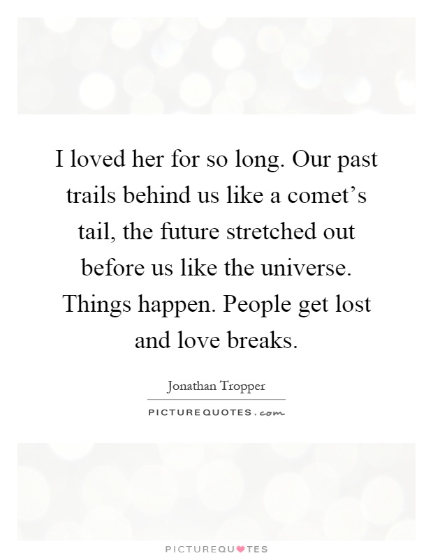 I loved her for so long. Our past trails behind us like a comet's tail, the future stretched out before us like the universe. Things happen. People get lost and love breaks Picture Quote #1