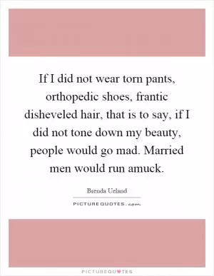 If I did not wear torn pants, orthopedic shoes, frantic disheveled hair, that is to say, if I did not tone down my beauty, people would go mad. Married men would run amuck Picture Quote #1