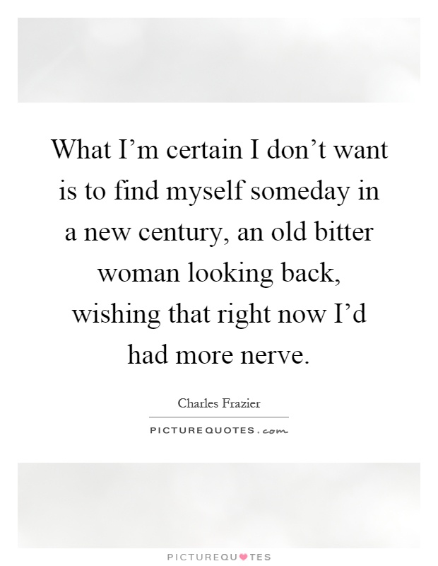 What I'm certain I don't want is to find myself someday in a new century, an old bitter woman looking back, wishing that right now I'd had more nerve Picture Quote #1
