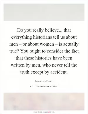 Do you really believe... that everything historians tell us about men – or about women – is actually true? You ought to consider the fact that these histories have been written by men, who never tell the truth except by accident Picture Quote #1