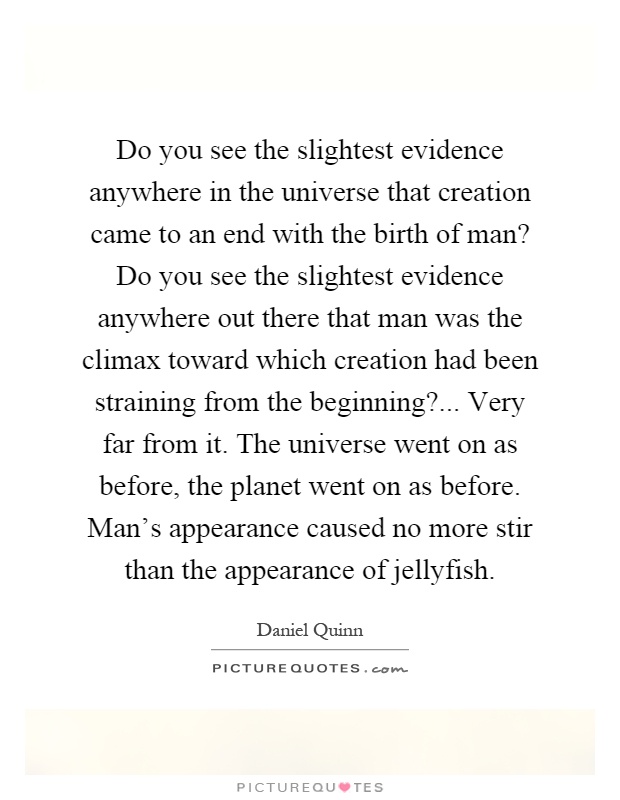 Do you see the slightest evidence anywhere in the universe that creation came to an end with the birth of man? Do you see the slightest evidence anywhere out there that man was the climax toward which creation had been straining from the beginning?... Very far from it. The universe went on as before, the planet went on as before. Man's appearance caused no more stir than the appearance of jellyfish Picture Quote #1