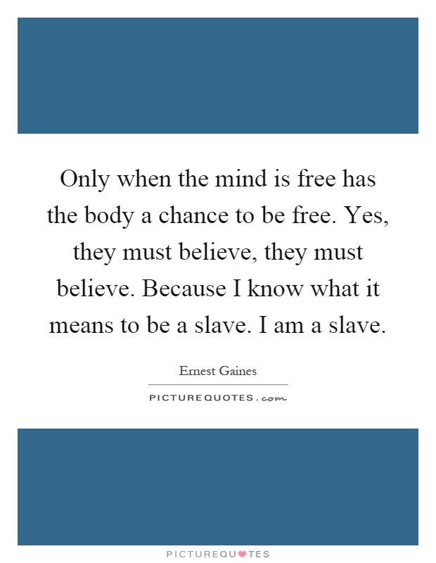 Only when the mind is free has the body a chance to be free. Yes, they must believe, they must believe. Because I know what it means to be a slave. I am a slave Picture Quote #1