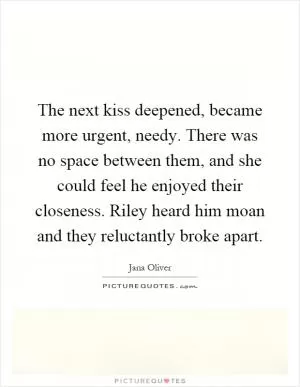 The next kiss deepened, became more urgent, needy. There was no space between them, and she could feel he enjoyed their closeness. Riley heard him moan and they reluctantly broke apart Picture Quote #1