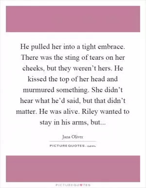 He pulled her into a tight embrace. There was the sting of tears on her cheeks, but they weren’t hers. He kissed the top of her head and murmured something. She didn’t hear what he’d said, but that didn’t matter. He was alive. Riley wanted to stay in his arms, but Picture Quote #1