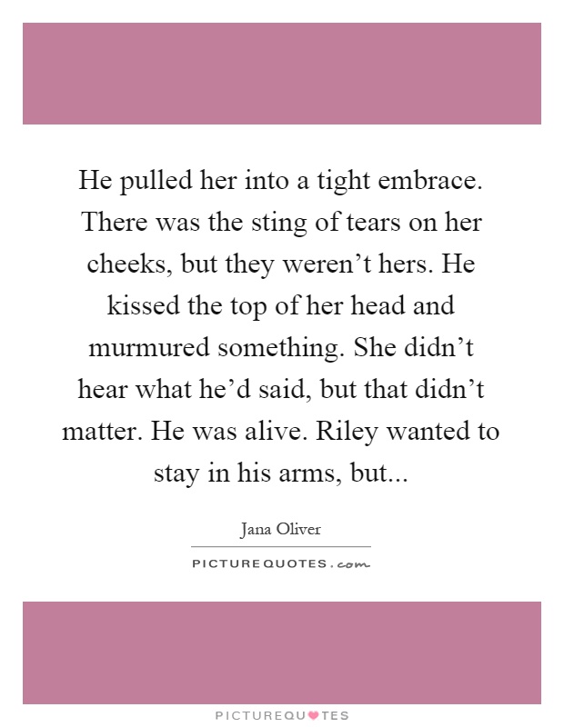 He pulled her into a tight embrace. There was the sting of tears on her cheeks, but they weren't hers. He kissed the top of her head and murmured something. She didn't hear what he'd said, but that didn't matter. He was alive. Riley wanted to stay in his arms, but Picture Quote #1
