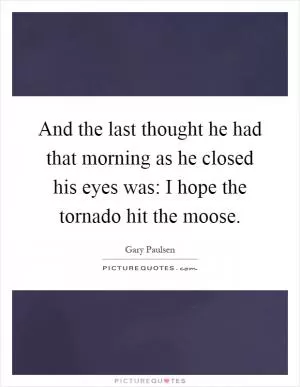And the last thought he had that morning as he closed his eyes was: I hope the tornado hit the moose Picture Quote #1