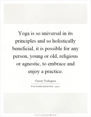 Yoga is so universal in its principles and so holistically beneficial, it is possible for any person, young or old, religious or agnostic, to embrace and enjoy a practice Picture Quote #1
