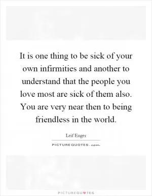 It is one thing to be sick of your own infirmities and another to understand that the people you love most are sick of them also. You are very near then to being friendless in the world Picture Quote #1