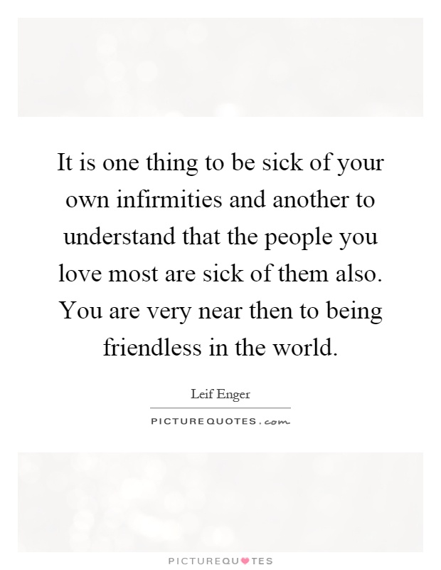 It is one thing to be sick of your own infirmities and another to understand that the people you love most are sick of them also. You are very near then to being friendless in the world Picture Quote #1